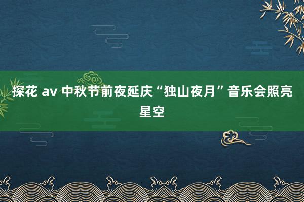 探花 av 中秋节前夜延庆“独山夜月”音乐会照亮星空