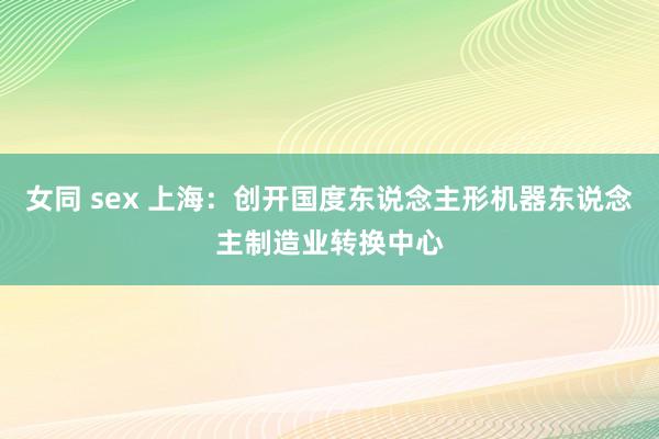 女同 sex 上海：创开国度东说念主形机器东说念主制造业转换中心