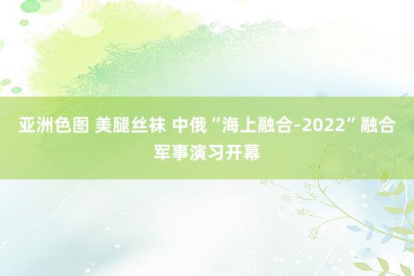 亚洲色图 美腿丝袜 中俄“海上融合-2022”融合军事演习开幕