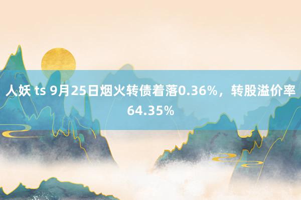 人妖 ts 9月25日烟火转债着落0.36%，转股溢价率64.35%