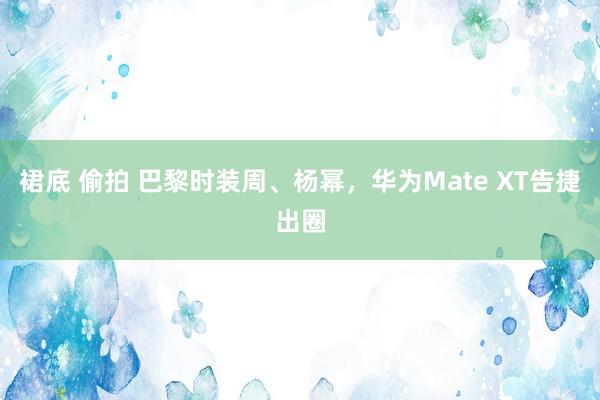 裙底 偷拍 巴黎时装周、杨幂，华为Mate XT告捷出圈