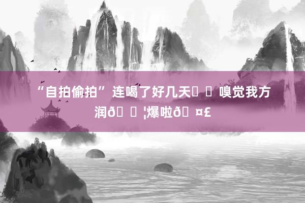 “自拍偷拍” 连喝了好几天❗️嗅觉我方润💦爆啦🤣