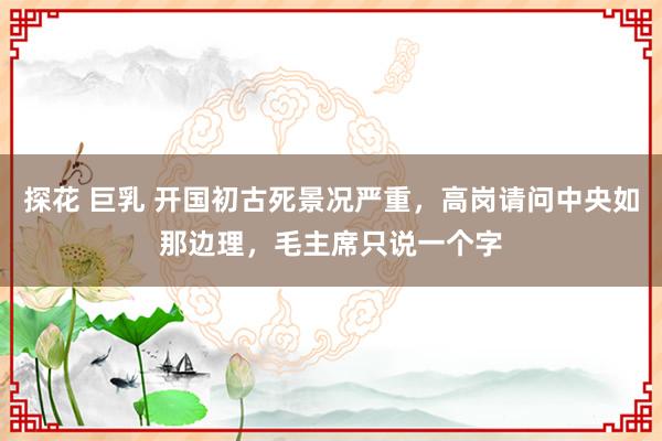 探花 巨乳 开国初古死景况严重，高岗请问中央如那边理，毛主席只说一个字