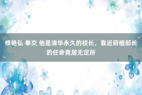 修艳弘 拳交 他是清华永久的校长，靠近莳植部长的任命竟居无定所