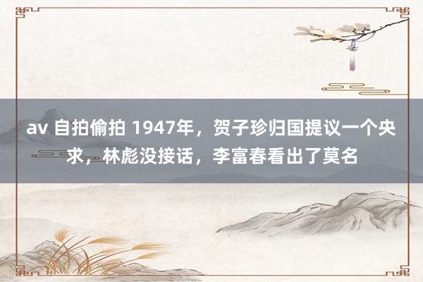 av 自拍偷拍 1947年，贺子珍归国提议一个央求，林彪没接话，李富春看出了莫名