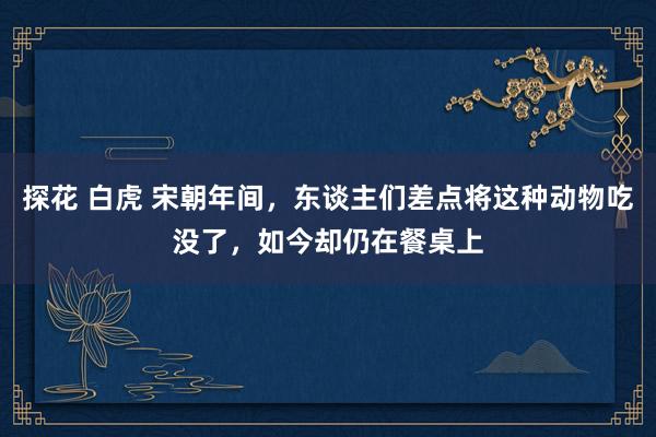 探花 白虎 宋朝年间，东谈主们差点将这种动物吃没了，如今却仍在餐桌上