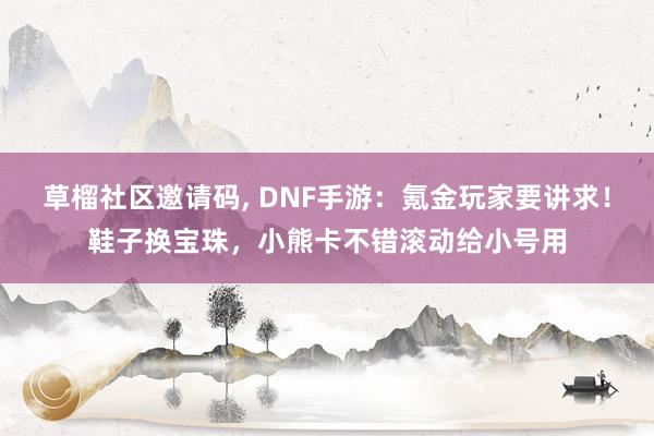 草榴社区邀请码， DNF手游：氪金玩家要讲求！鞋子换宝珠，小熊卡不错滚动给小号用