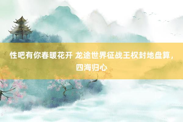 性吧有你春暖花开 龙途世界征战王权封地盘算，四海归心