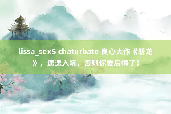 lissa_sex5 chaturbate 良心大作《斩龙》，速速入坑，否则你要后悔了！