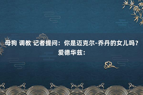 母狗 调教 记者提问：你是迈克尔-乔丹的女儿吗？爱德华兹：