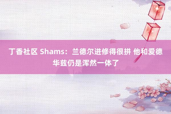 丁香社区 Shams：兰德尔进修得很拼 他和爱德华兹仍是浑然一体了