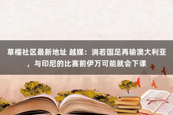 草榴社区最新地址 越媒：淌若国足再输澳大利亚，与印尼的比赛前伊万可能就会下课