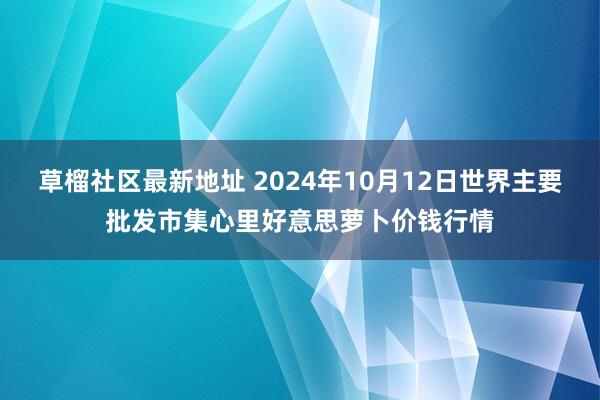 草榴社区最新地址 2024年10月12日世界主要批发市集心里好意思萝卜价钱行情