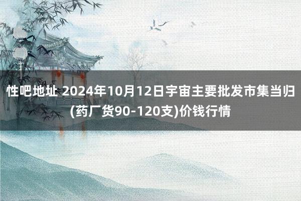 性吧地址 2024年10月12日宇宙主要批发市集当归(药厂货90-120支)价钱行情