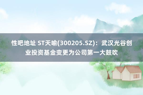 性吧地址 ST天喻(300205.SZ)：武汉光谷创业投资基金变更为公司第一大鼓吹