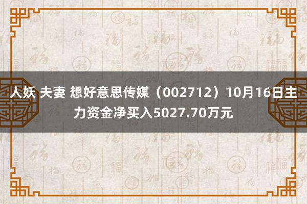 人妖 夫妻 想好意思传媒（002712）10月16日主力资金净买入5027.70万元