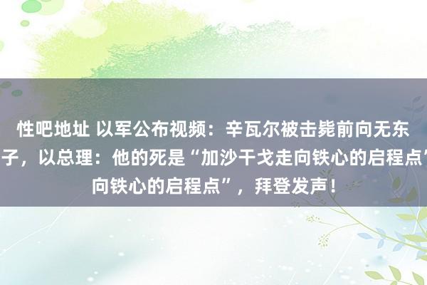 性吧地址 以军公布视频：辛瓦尔被击毙前向无东谈主机投掷棍子，以总理：他的死是“加沙干戈走向铁心的启程点”，拜登发声！