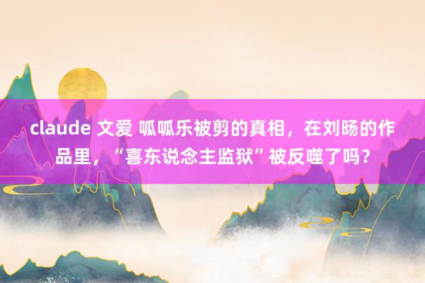 claude 文爱 呱呱乐被剪的真相，在刘旸的作品里，“喜东说念主监狱”被反噬了吗？