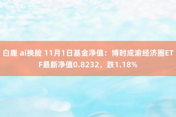 白鹿 ai换脸 11月1日基金净值：博时成渝经济圈ETF最新净值0.8232，跌1.18%