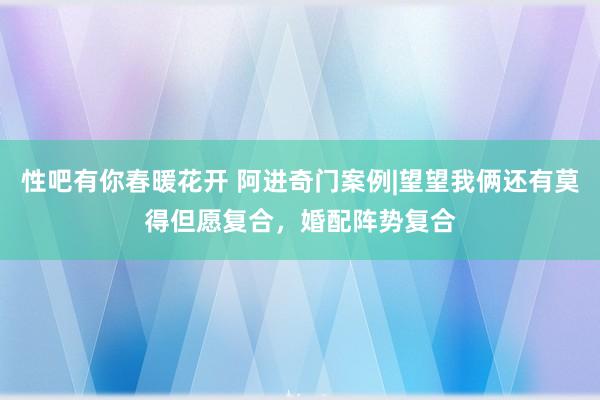 性吧有你春暖花开 阿进奇门案例|望望我俩还有莫得但愿复合，婚配阵势复合