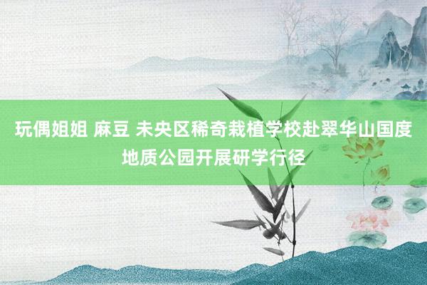 玩偶姐姐 麻豆 未央区稀奇栽植学校赴翠华山国度地质公园开展研学行径