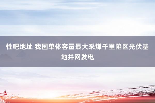 性吧地址 我国单体容量最大采煤千里陷区光伏基地并网发电