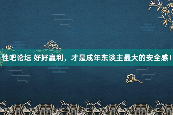 性吧论坛 好好赢利，才是成年东谈主最大的安全感！