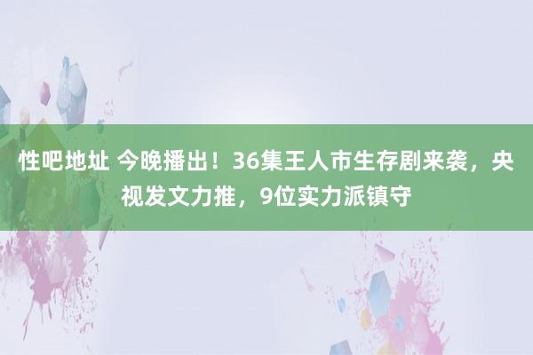 性吧地址 今晚播出！36集王人市生存剧来袭，央视发文力推，9位实力派镇守