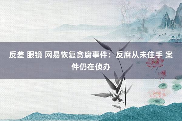 反差 眼镜 网易恢复贪腐事件：反腐从未住手 案件仍在侦办