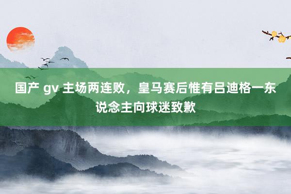 国产 gv 主场两连败，皇马赛后惟有吕迪格一东说念主向球迷致歉