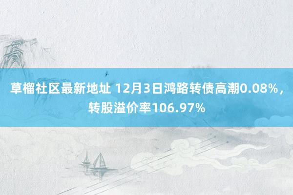 草榴社区最新地址 12月3日鸿路转债高潮0.08%，转股溢价率106.97%