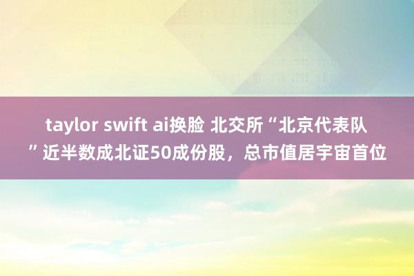 taylor swift ai换脸 北交所“北京代表队”近半数成北证50成份股，总市值居宇宙首位