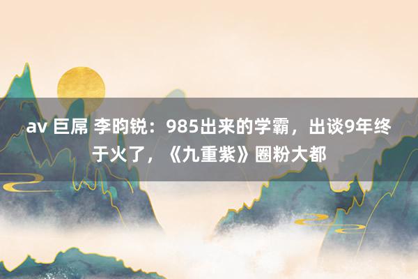 av 巨屌 李昀锐：985出来的学霸，出谈9年终于火了，《九重紫》圈粉大都