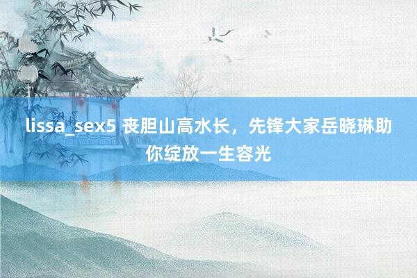 lissa_sex5 丧胆山高水长，先锋大家岳晓琳助你绽放一生容光