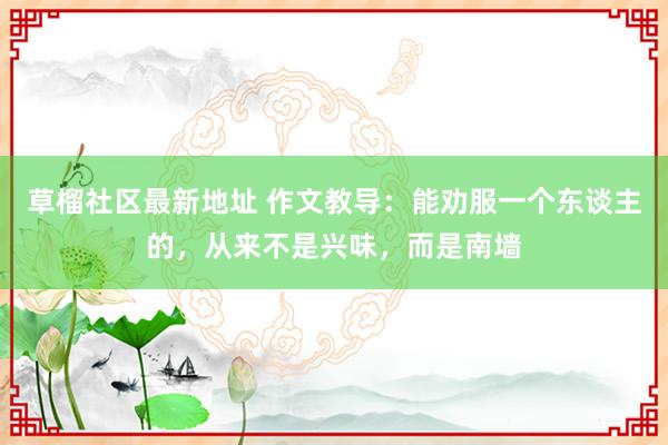 草榴社区最新地址 作文教导：能劝服一个东谈主的，从来不是兴味，而是南墙