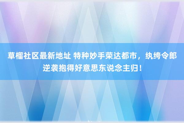 草榴社区最新地址 特种妙手荣达都市，纨绔令郎逆袭抱得好意思东说念主归！