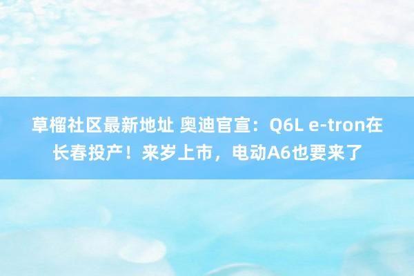 草榴社区最新地址 奥迪官宣：Q6L e-tron在长春投产！来岁上市，电动A6也要来了