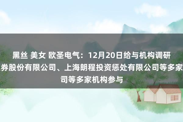 黑丝 美女 欧圣电气：12月20日给与机构调研，国信证券股份有限公司、上海朗程投资惩处有限公司等多家机构参与