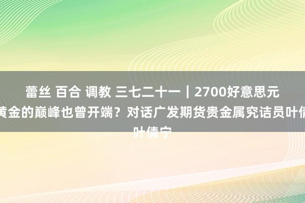 蕾丝 百合 调教 三七二十一｜2700好意思元，黄金的巅峰也曾开端？对话广发期货贵金属究诘员叶倩宁