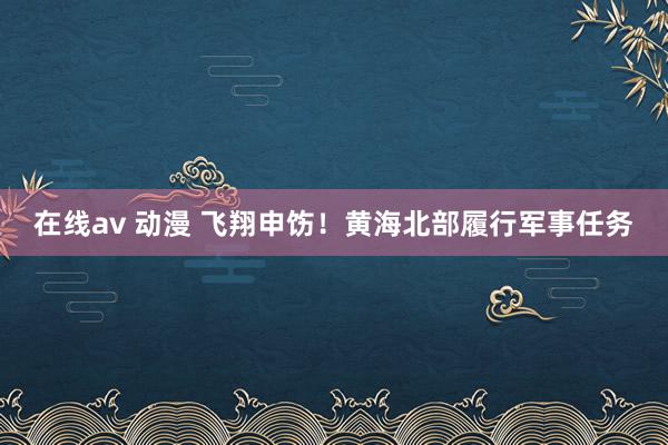 在线av 动漫 飞翔申饬！黄海北部履行军事任务