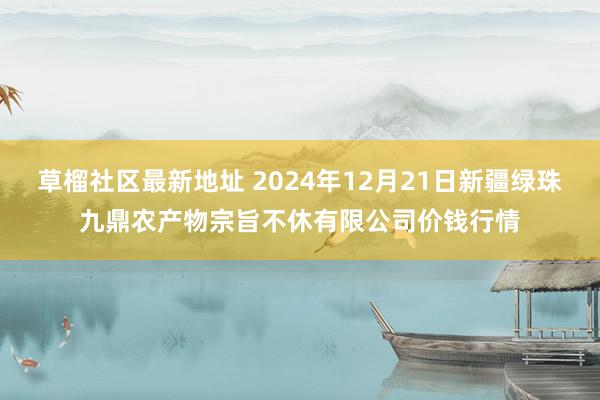 草榴社区最新地址 2024年12月21日新疆绿珠九鼎农产物宗旨不休有限公司价钱行情