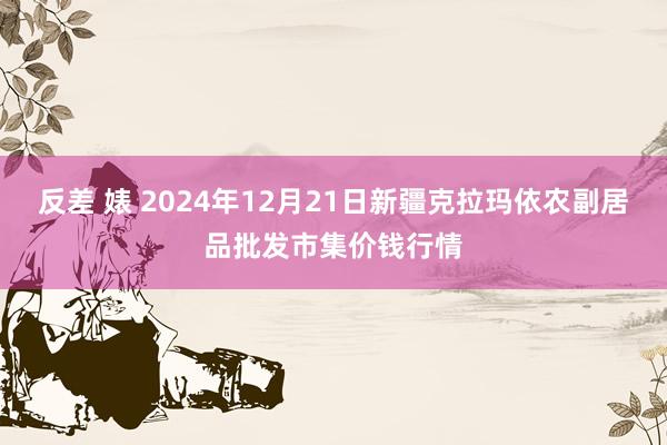 反差 婊 2024年12月21日新疆克拉玛依农副居品批发市集价钱行情