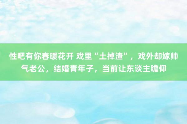 性吧有你春暖花开 戏里“土掉渣”，戏外却嫁帅气老公，结婚青年子，当前让东谈主瞻仰