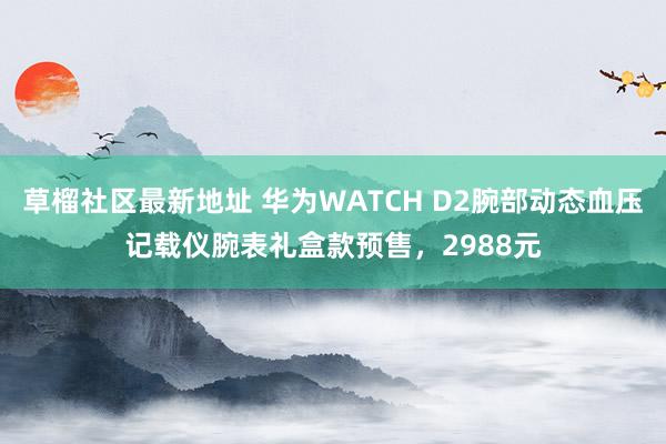 草榴社区最新地址 华为WATCH D2腕部动态血压记载仪腕表礼盒款预售，2988元