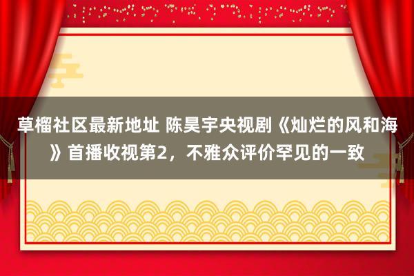 草榴社区最新地址 陈昊宇央视剧《灿烂的风和海》首播收视第2，不雅众评价罕见的一致