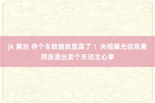 jk 黑丝 停个车数据就显露了 ！央视曝光信息黑洞浪漫出卖个东谈主心事