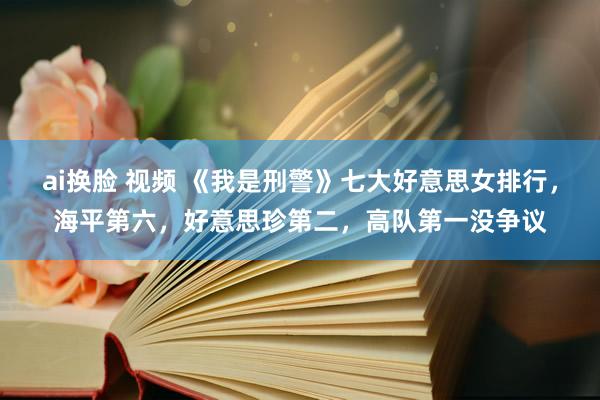 ai换脸 视频 《我是刑警》七大好意思女排行，海平第六，好意思珍第二，高队第一没争议