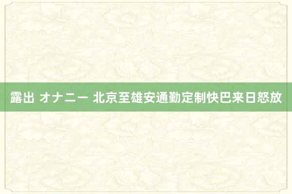 露出 オナニー 北京至雄安通勤定制快巴来日怒放