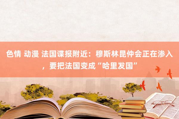 色情 动漫 法国谍报附近：穆斯林昆仲会正在渗入，要把法国变成“哈里发国”