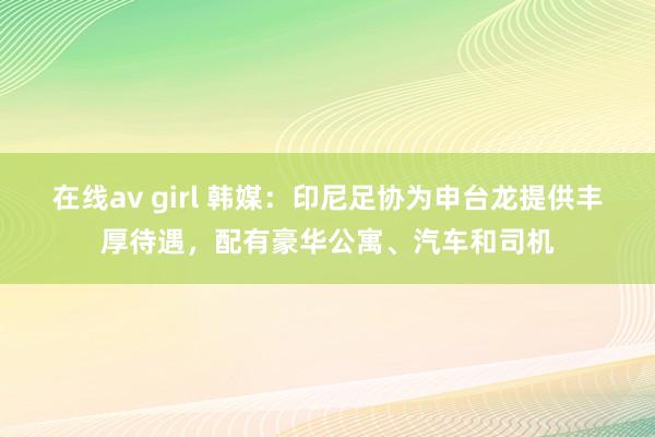 在线av girl 韩媒：印尼足协为申台龙提供丰厚待遇，配有豪华公寓、汽车和司机